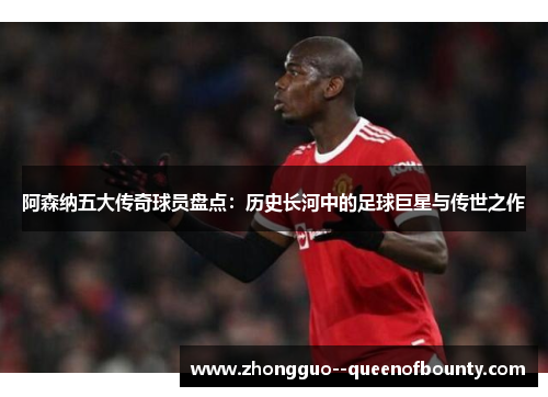 阿森纳五大传奇球员盘点：历史长河中的足球巨星与传世之作