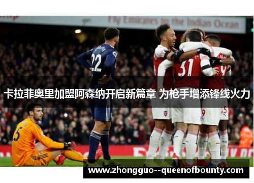 卡拉菲奥里加盟阿森纳开启新篇章 为枪手增添锋线火力 卡拉菲奥里加盟阿森纳开启新篇章 为枪手增添锋线火力