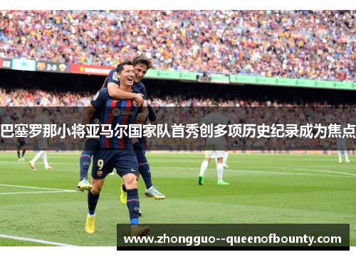 巴塞罗那小将亚马尔国家队首秀创多项历史纪录成为焦点