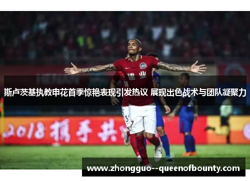 斯卢茨基执教申花首季惊艳表现引发热议 展现出色战术与团队凝聚力 斯卢茨基执教申花首季惊艳表现引发热议 展现出色战术与团队凝聚力