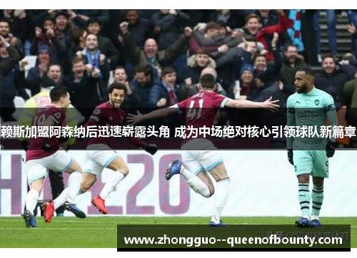 赖斯加盟阿森纳后迅速崭露头角 成为中场绝对核心引领球队新篇章