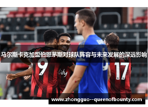 马尔斯卡克加盟伯恩茅斯对球队阵容与未来发展的深远影响